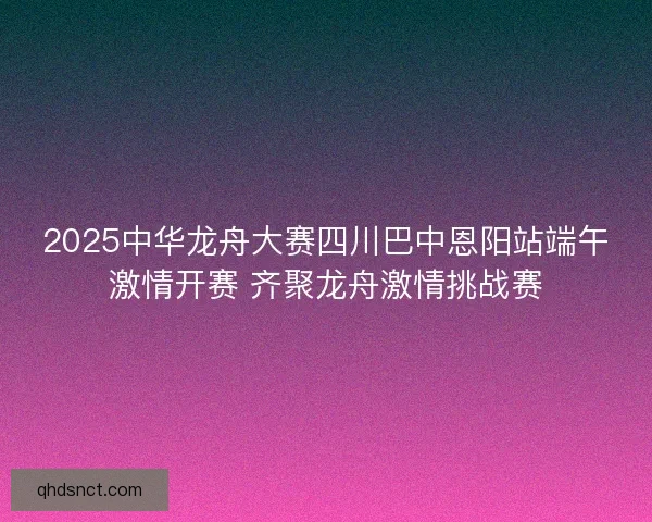 2025中华龙舟大赛四川巴中恩阳站端午激情开赛 齐聚龙舟激情挑战赛