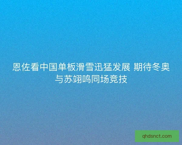 恩佐看中国单板滑雪迅猛发展 期待冬奥与苏翊鸣同场竞技
