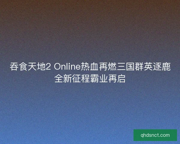 吞食天地2 Online热血再燃三国群英逐鹿全新征程霸业再启