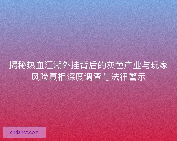 揭秘热血江湖外挂背后的灰色产业与玩家风险真相深度调查与法律警示