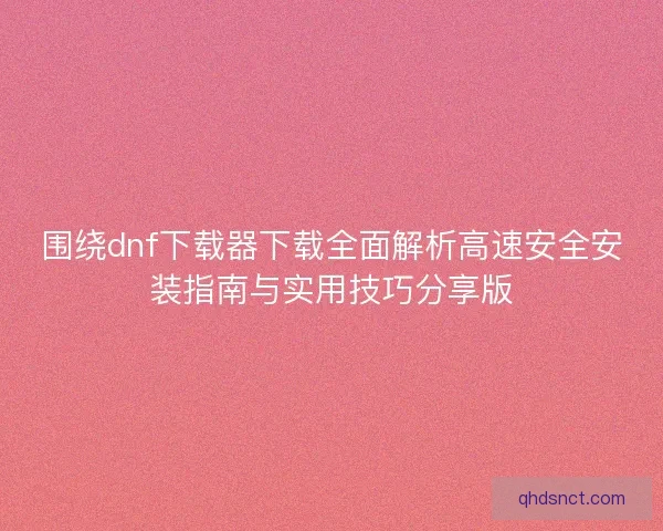 围绕dnf下载器下载全面解析高速安全安装指南与实用技巧分享版